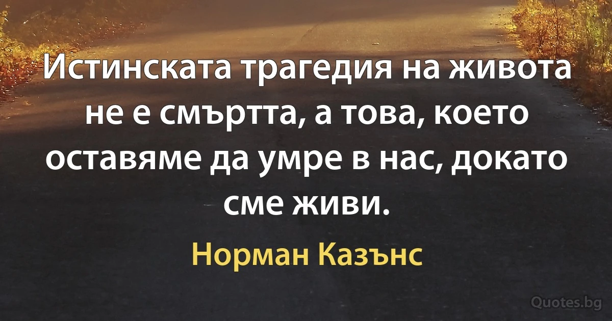 Истинската трагедия на живота не е смъртта, а това, което оставяме да умре в нас, докато сме живи. (Норман Казънс)