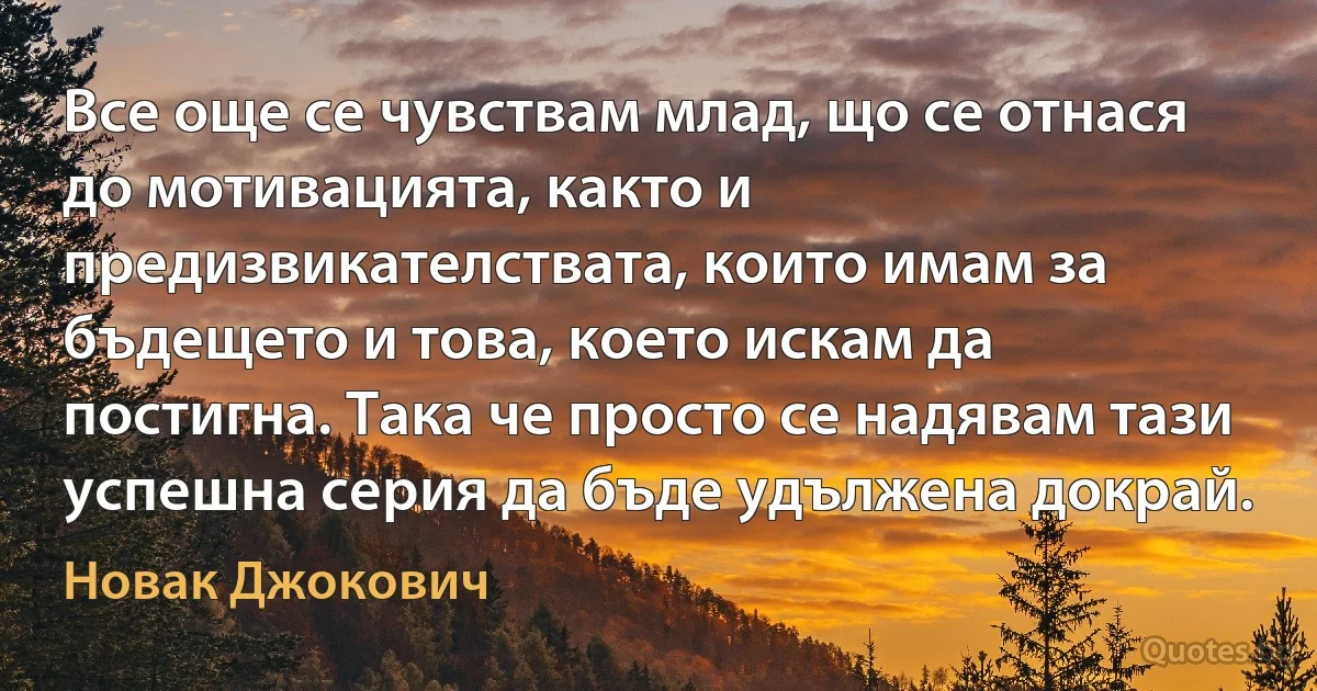 Все още се чувствам млад, що се отнася до мотивацията, както и предизвикателствата, които имам за бъдещето и това, което искам да постигна. Така че просто се надявам тази успешна серия да бъде удължена докрай. (Новак Джокович)