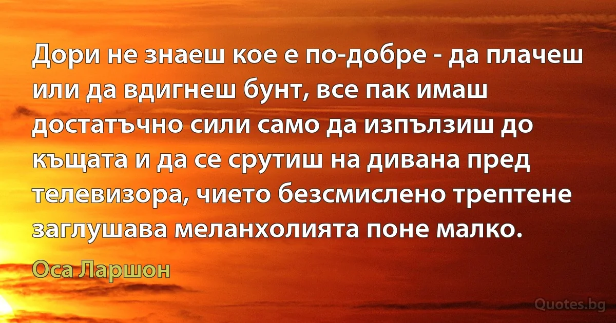 Дори не знаеш кое е по-добре - да плачеш или да вдигнеш бунт, все пак имаш достатъчно сили само да изпълзиш до къщата и да се срутиш на дивана пред телевизора, чието безсмислено трептене заглушава меланхолията поне малко. (Оса Ларшон)