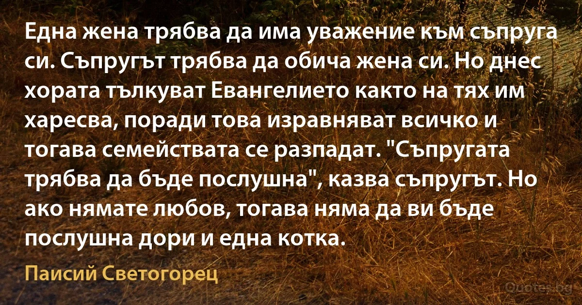 Една жена трябва да има уважение към съпруга си. Съпругът трябва да обича жена си. Но днес хората тълкуват Евангелието както на тях им харесва, поради това изравняват всичко и тогава семействата се разпадат. "Съпругата трябва да бъде послушна", казва съпругът. Но ако нямате любов, тогава няма да ви бъде послушна дори и една котка. (Паисий Светогорец)