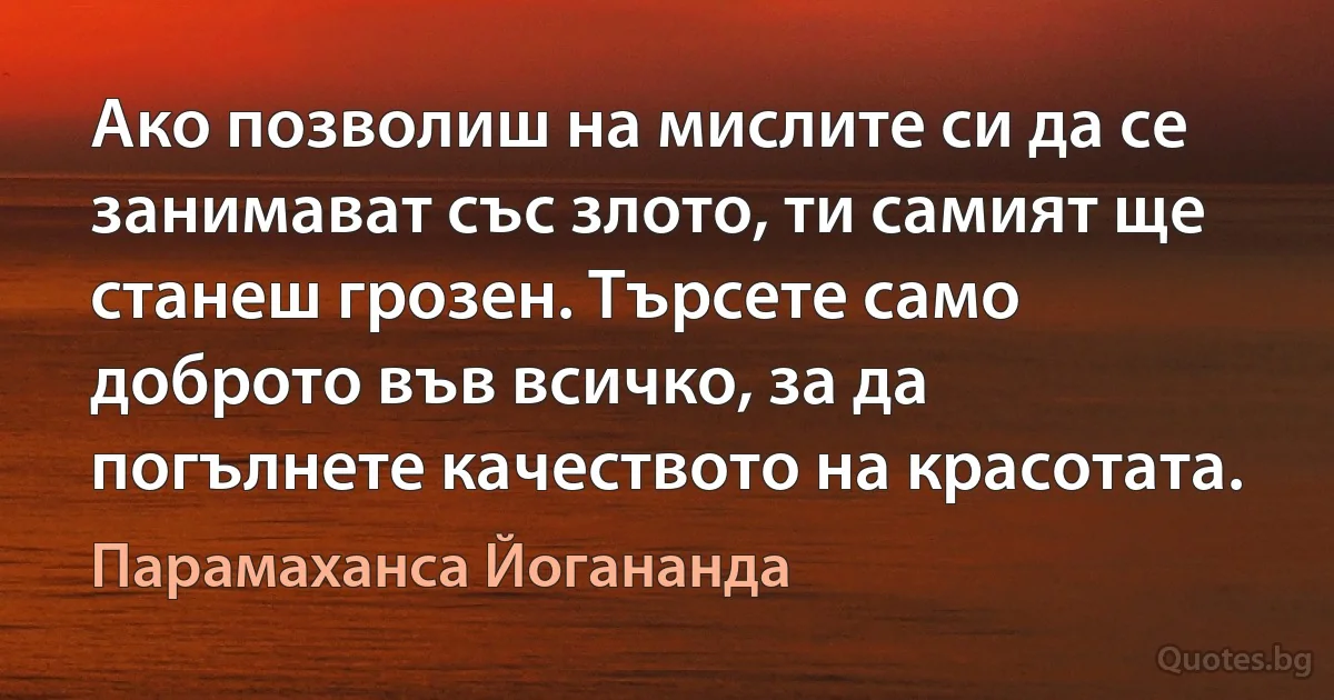 Ако позволиш на мислите си да се занимават със злото, ти самият ще станеш грозен. Търсете само доброто във всичко, за да погълнете качеството на красотата. (Парамаханса Йогананда)