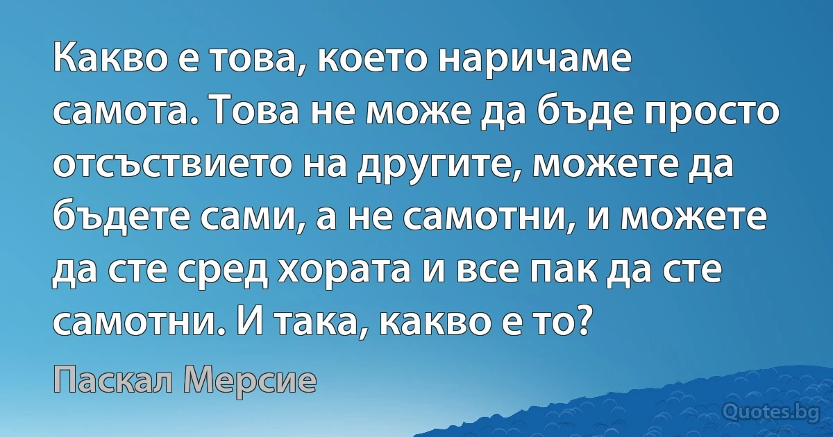 Какво е това, което наричаме самота. Това не може да бъде просто отсъствието на другите, можете да бъдете сами, а не самотни, и можете да сте сред хората и все пак да сте самотни. И така, какво е то? (Паскал Мерсие)