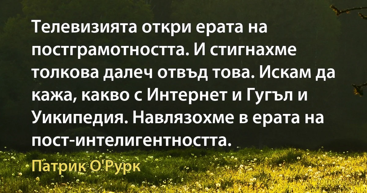 Телевизията откри ерата на постграмотността. И стигнахме толкова далеч отвъд това. Искам да кажа, какво с Интернет и Гугъл и Уикипедия. Навлязохме в ерата на пост-интелигентността. (Патрик О'Рурк)