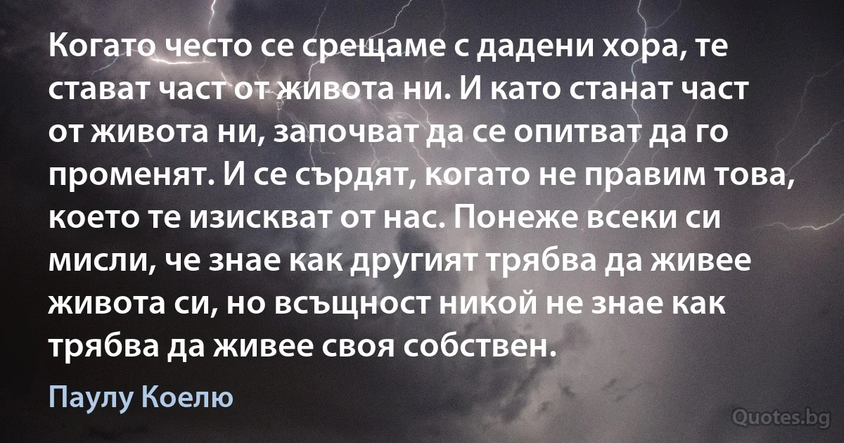 Когато често се срещаме с дадени хора, те стават част от живота ни. И като станат част от живота ни, започват да се опитват да го променят. И се сърдят, когато не правим това, което те изискват от нас. Понеже всеки си мисли, че знае как другият трябва да живее живота си, но всъщност никой не знае как трябва да живее своя собствен. (Паулу Коелю)