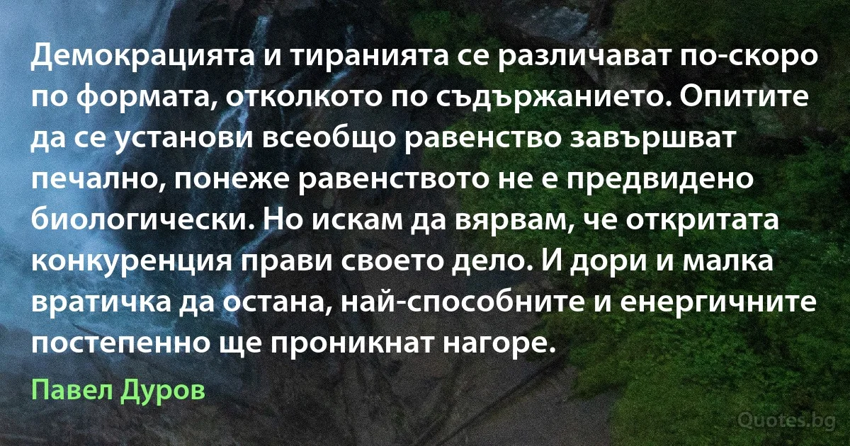 Демокрацията и тиранията се различават по-скоро по формата, отколкото по съдържанието. Опитите да се установи всеобщо равенство завършват печално, понеже равенството не е предвидено биологически. Но искам да вярвам, че откритата конкуренция прави своето дело. И дори и малка вратичка да остана, най-способните и енергичните постепенно ще проникнат нагоре. (Павел Дуров)