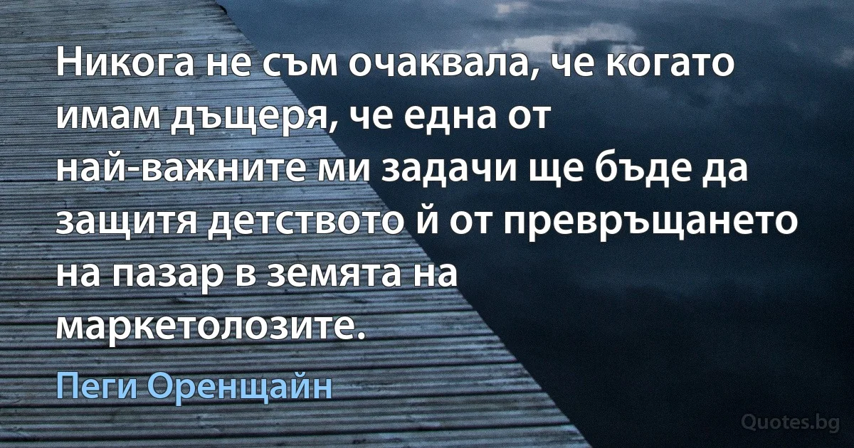 Никога не съм очаквала, че когато имам дъщеря, че една от най-важните ми задачи ще бъде да защитя детството й от превръщането на пазар в земята на маркетолозите. (Пеги Оренщайн)