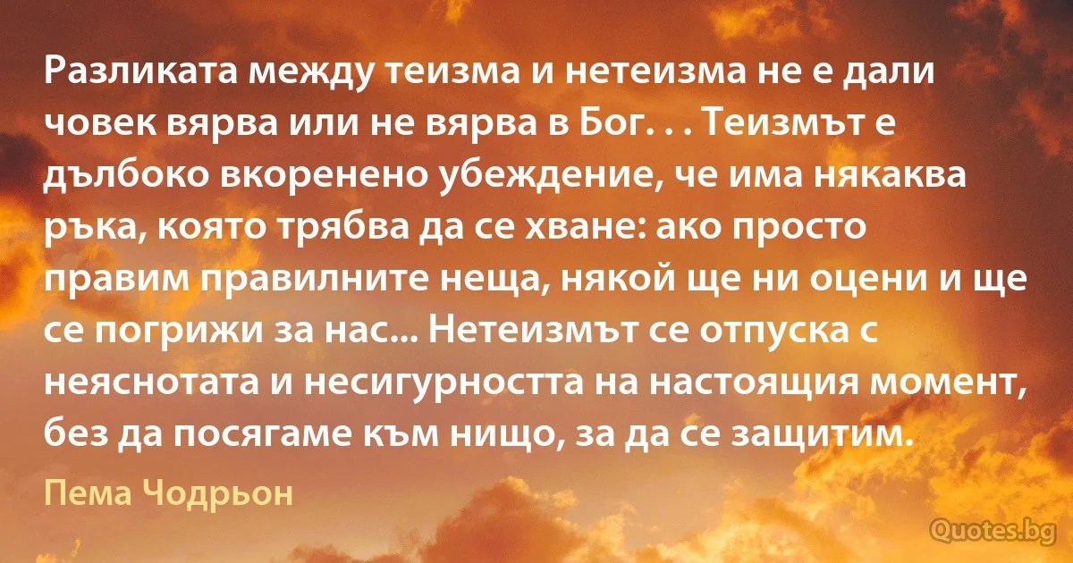 Разликата между теизма и нетеизма не е дали човек вярва или не вярва в Бог. . . Теизмът е дълбоко вкоренено убеждение, че има някаква ръка, която трябва да се хване: ако просто правим правилните неща, някой ще ни оцени и ще се погрижи за нас... Нетеизмът се отпуска с неяснотата и несигурността на настоящия момент, без да посягаме към нищо, за да се защитим. (Пема Чодрьон)