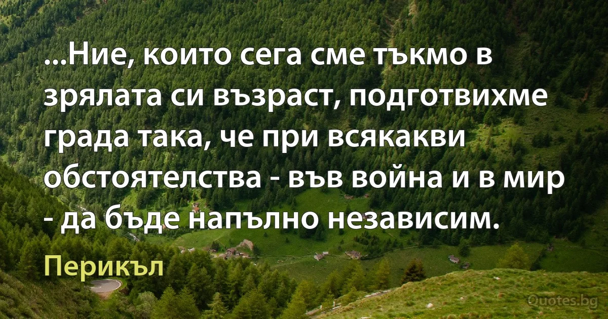 ...Ние, които сега сме тъкмо в зрялата си възраст, подготвихме града така, че при всякакви обстоятелства - във война и в мир - да бъде напълно независим. (Перикъл)