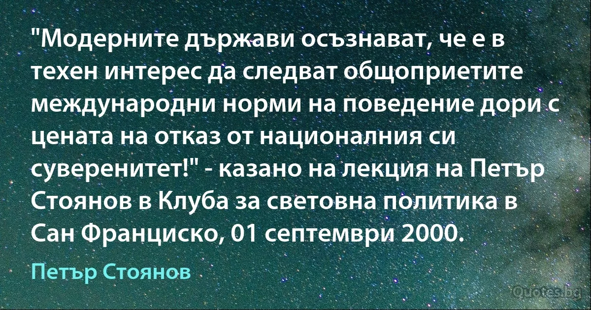 "Модерните държави осъзнават, че е в техен интерес да следват общоприетите международни норми на поведение дори с цената на отказ от националния си суверенитет!" - казано на лекция на Петър Стоянов в Клуба за световна политика в Сан Франциско, 01 септември 2000. (Петър Стоянов)