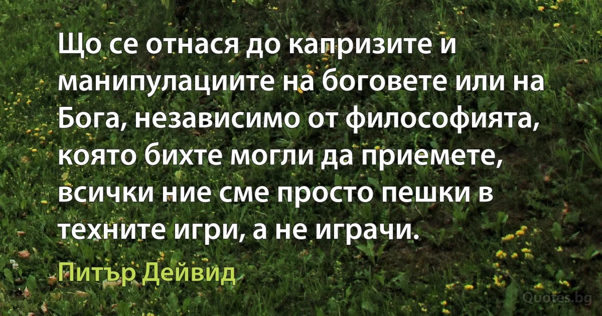 Що се отнася до капризите и манипулациите на боговете или на Бога, независимо от философията, която бихте могли да приемете, всички ние сме просто пешки в техните игри, а не играчи. (Питър Дейвид)