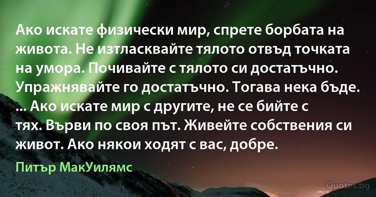 Ако искате физически мир, спрете борбата на живота. Не изтласквайте тялото отвъд точката на умора. Почивайте с тялото си достатъчно. Упражнявайте го достатъчно. Тогава нека бъде. ... Ако искате мир с другите, не се бийте с тях. Върви по своя път. Живейте собствения си живот. Ако някои ходят с вас, добре. (Питър МакУилямс)