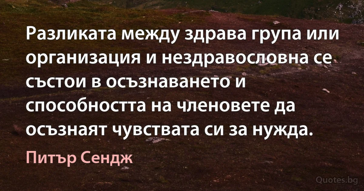 Разликата между здрава група или организация и нездравословна се състои в осъзнаването и способността на членовете да осъзнаят чувствата си за нужда. (Питър Сендж)