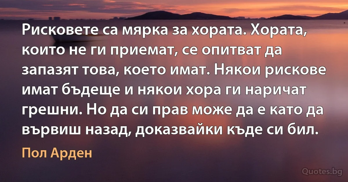 Рисковете са мярка за хората. Хората, които не ги приемат, се опитват да запазят това, което имат. Някои рискове имат бъдеще и някои хора ги наричат грешни. Но да си прав може да е като да вървиш назад, доказвайки къде си бил. (Пол Арден)