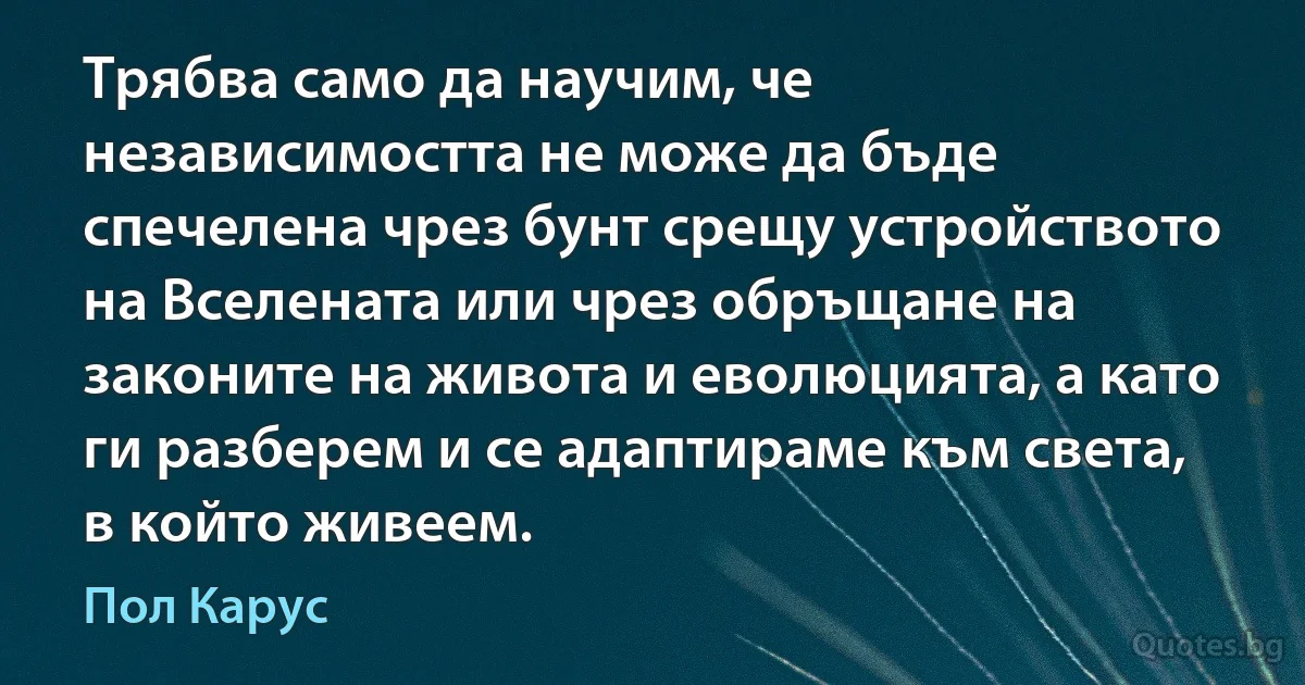 Трябва само да научим, че независимостта не може да бъде спечелена чрез бунт срещу устройството на Вселената или чрез обръщане на законите на живота и еволюцията, а като ги разберем и се адаптираме към света, в който живеем. (Пол Карус)