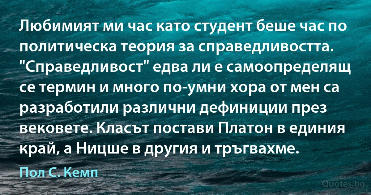 Любимият ми час като студент беше час по политическа теория за справедливостта. "Справедливост" едва ли е самоопределящ се термин и много по-умни хора от мен са разработили различни дефиниции през вековете. Класът постави Платон в единия край, а Ницше в другия и тръгвахме. (Пол С. Кемп)