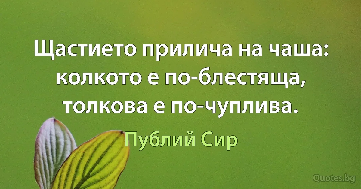 Щастието прилича на чаша: колкото е по-блестяща, толкова е по-чуплива. (Публий Сир)