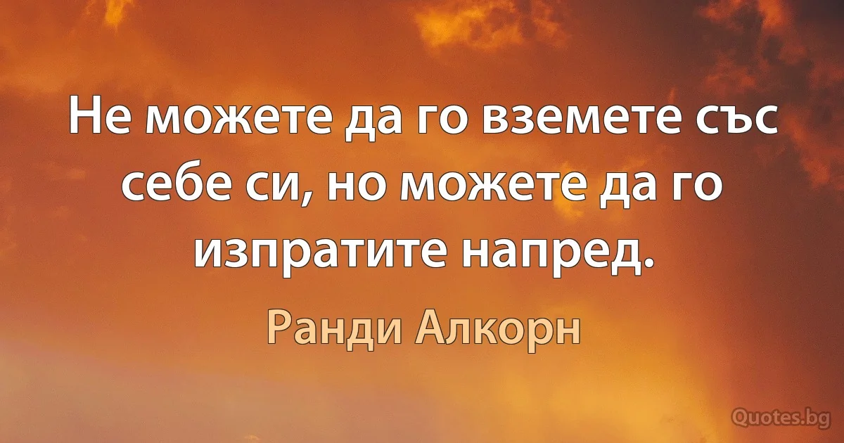 Не можете да го вземете със себе си, но можете да го изпратите напред. (Ранди Алкорн)