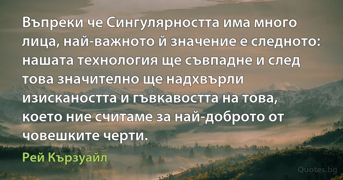 Въпреки че Сингулярността има много лица, най-важното й значение е следното: нашата технология ще съвпадне и след това значително ще надхвърли изискаността и гъвкавостта на това, което ние считаме за най-доброто от човешките черти. (Рей Кързуайл)