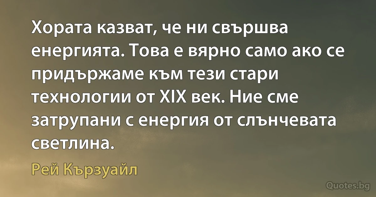 Хората казват, че ни свършва енергията. Това е вярно само ако се придържаме към тези стари технологии от XIX век. Ние сме затрупани с енергия от слънчевата светлина. (Рей Кързуайл)