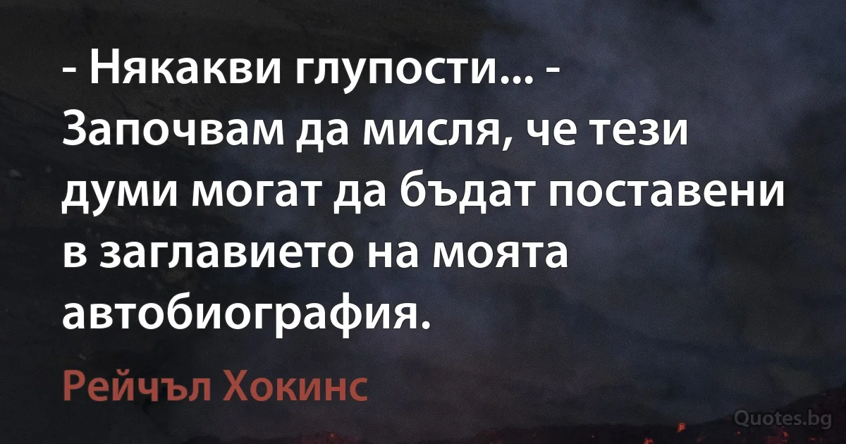 - Някакви глупости... - Започвам да мисля, че тези думи могат да бъдат поставени в заглавието на моята автобиография. (Рейчъл Хокинс)