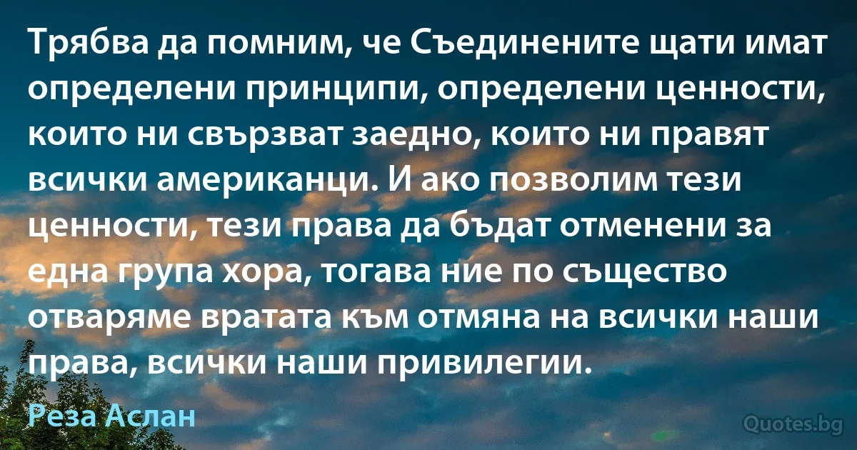 Трябва да помним, че Съединените щати имат определени принципи, определени ценности, които ни свързват заедно, които ни правят всички американци. И ако позволим тези ценности, тези права да бъдат отменени за една група хора, тогава ние по същество отваряме вратата към отмяна на всички наши права, всички наши привилегии. (Реза Аслан)