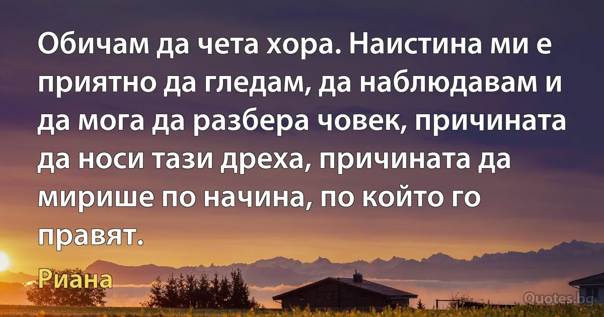 Обичам да чета хора. Наистина ми е приятно да гледам, да наблюдавам и да мога да разбера човек, причината да носи тази дреха, причината да мирише по начина, по който го правят. (Риана)