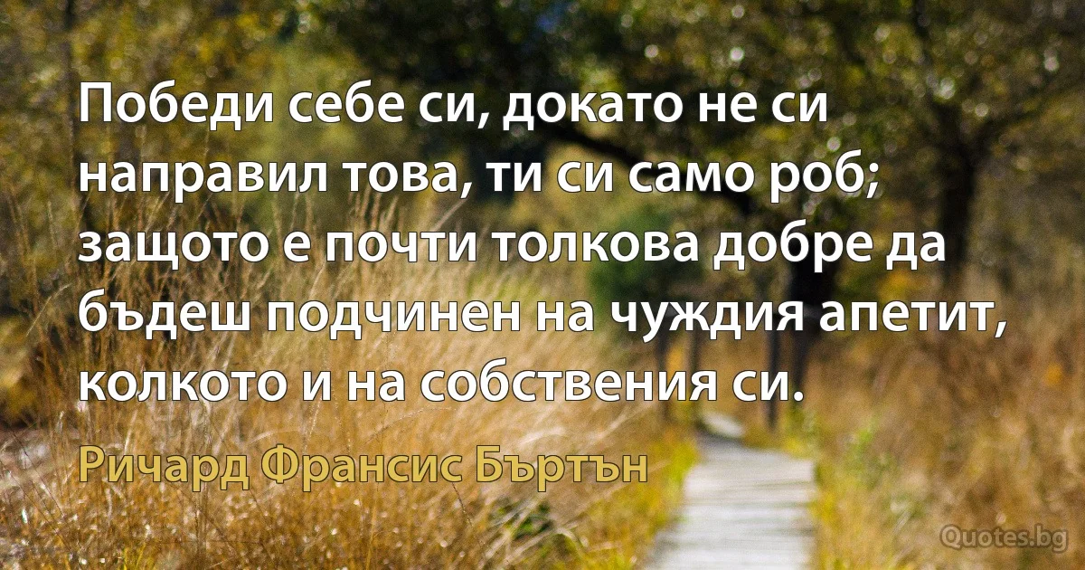 Победи себе си, докато не си направил това, ти си само роб; защото е почти толкова добре да бъдеш подчинен на чуждия апетит, колкото и на собствения си. (Ричард Франсис Бъртън)