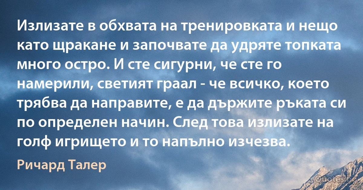 Излизате в обхвата на тренировката и нещо като щракане и започвате да удряте топката много остро. И сте сигурни, че сте го намерили, светият граал - че всичко, което трябва да направите, е да държите ръката си по определен начин. След това излизате на голф игрището и то напълно изчезва. (Ричард Талер)