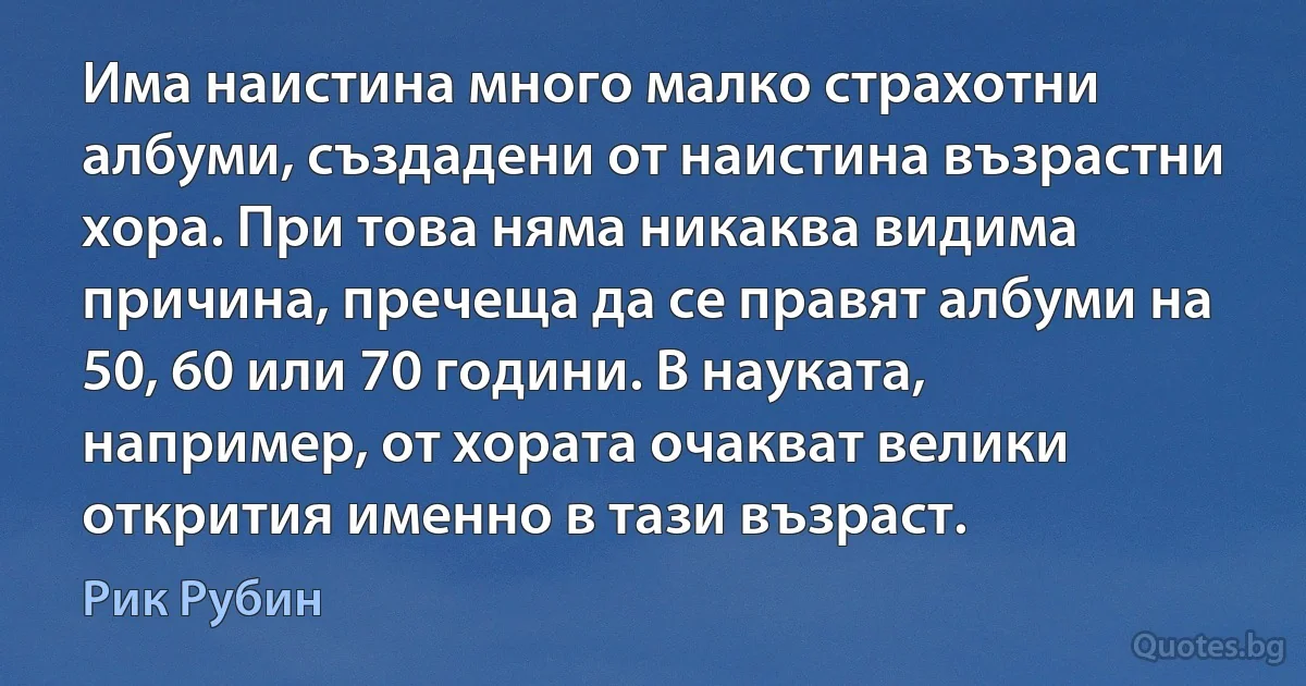 Има наистина много малко страхотни албуми, създадени от наистина възрастни хора. При това няма никаква видима причина, пречеща да се правят албуми на 50, 60 или 70 години. В науката, например, от хората очакват велики открития именно в тази възраст. (Рик Рубин)