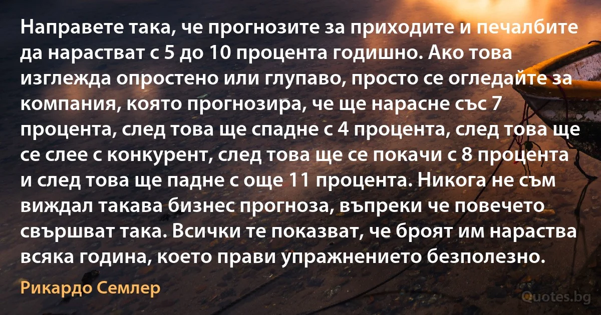 Направете така, че прогнозите за приходите и печалбите да нарастват с 5 до 10 процента годишно. Ако това изглежда опростено или глупаво, просто се огледайте за компания, която прогнозира, че ще нарасне със 7 процента, след това ще спадне с 4 процента, след това ще се слее с конкурент, след това ще се покачи с 8 процента и след това ще падне с още 11 процента. Никога не съм виждал такава бизнес прогноза, въпреки че повечето свършват така. Всички те показват, че броят им нараства всяка година, което прави упражнението безполезно. (Рикардо Семлер)