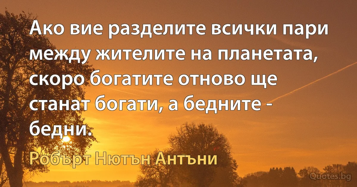 Ако вие разделите всички пари между жителите на планетата, скоро богатите отново ще станат богати, а бедните - бедни. (Робърт Нютън Антъни)