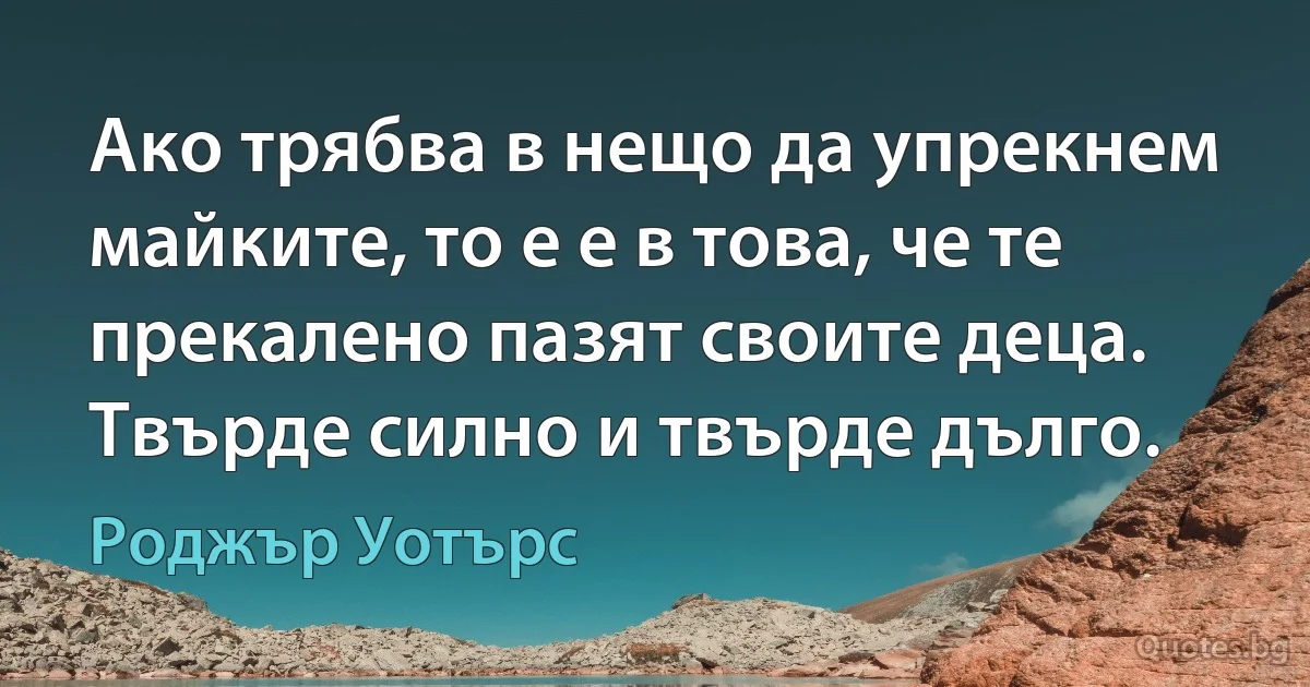 Ако трябва в нещо да упрекнем майките, то е е в това, че те прекалено пазят своите деца. Твърде силно и твърде дълго. (Роджър Уотърс)