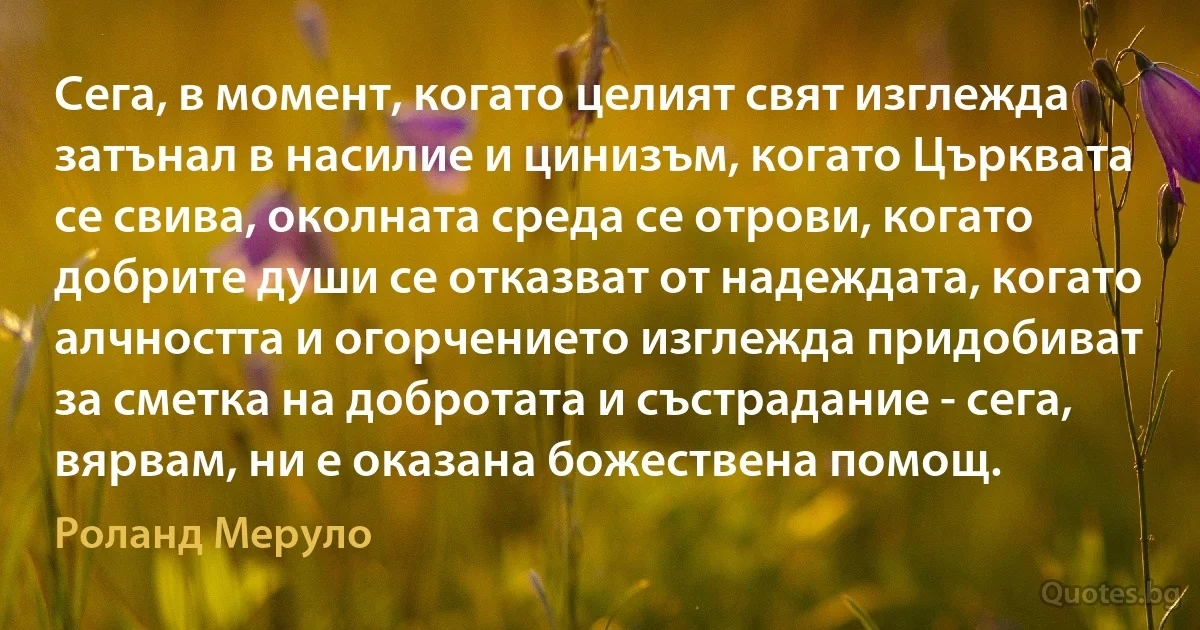 Сега, в момент, когато целият свят изглежда затънал в насилие и цинизъм, когато Църквата се свива, околната среда се отрови, когато добрите души се отказват от надеждата, когато алчността и огорчението изглежда придобиват за сметка на добротата и състрадание - сега, вярвам, ни е оказана божествена помощ. (Роланд Меруло)