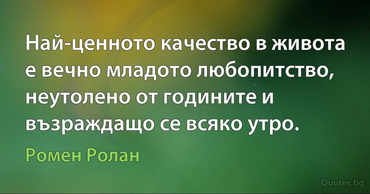 Най-ценното качество в живота е вечно младото любопитство, неутолено от годините и възраждащо се всяко утро. (Ромен Ролан)