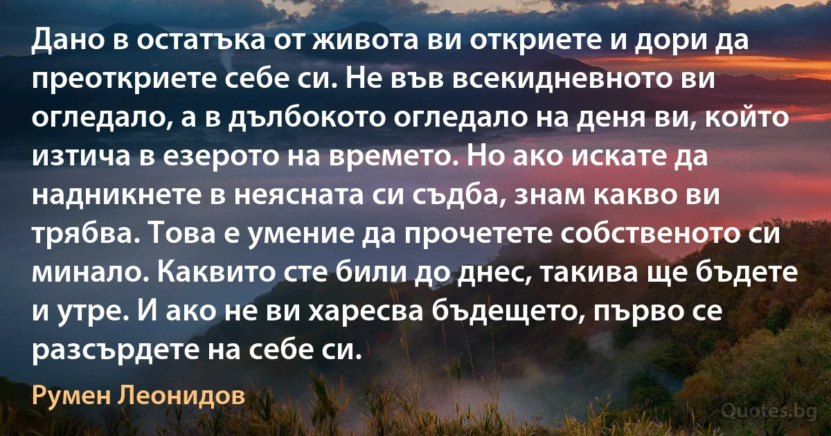 Дано в остатъка от живота ви откриете и дори да преоткриете себе си. Не във всекидневното ви огледало, а в дълбокото огледало на деня ви, който изтича в езерото на времето. Но ако искате да надникнете в неясната си съдба, знам какво ви трябва. Това е умение да прочетете собственото си минало. Каквито сте били до днес, такива ще бъдете и утре. И ако не ви харесва бъдещето, първо се разсърдете на себе си. (Румен Леонидов)