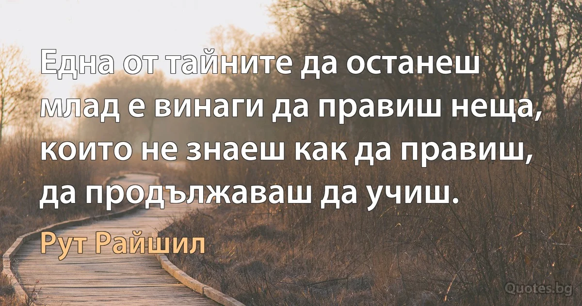 Една от тайните да останеш млад е винаги да правиш неща, които не знаеш как да правиш, да продължаваш да учиш. (Рут Райшил)