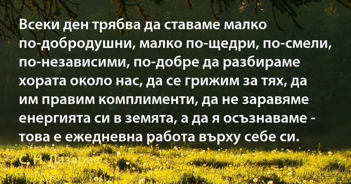 Всеки ден трябва да ставаме малко по-добродушни, малко по-щедри, по-смели, по-независими, по-добре да разбираме хората около нас, да се грижим за тях, да им правим комплименти, да не заравяме енергията си в земята, а да я осъзнаваме - това е ежедневна работа върху себе си. (С. Н. Лазарев)