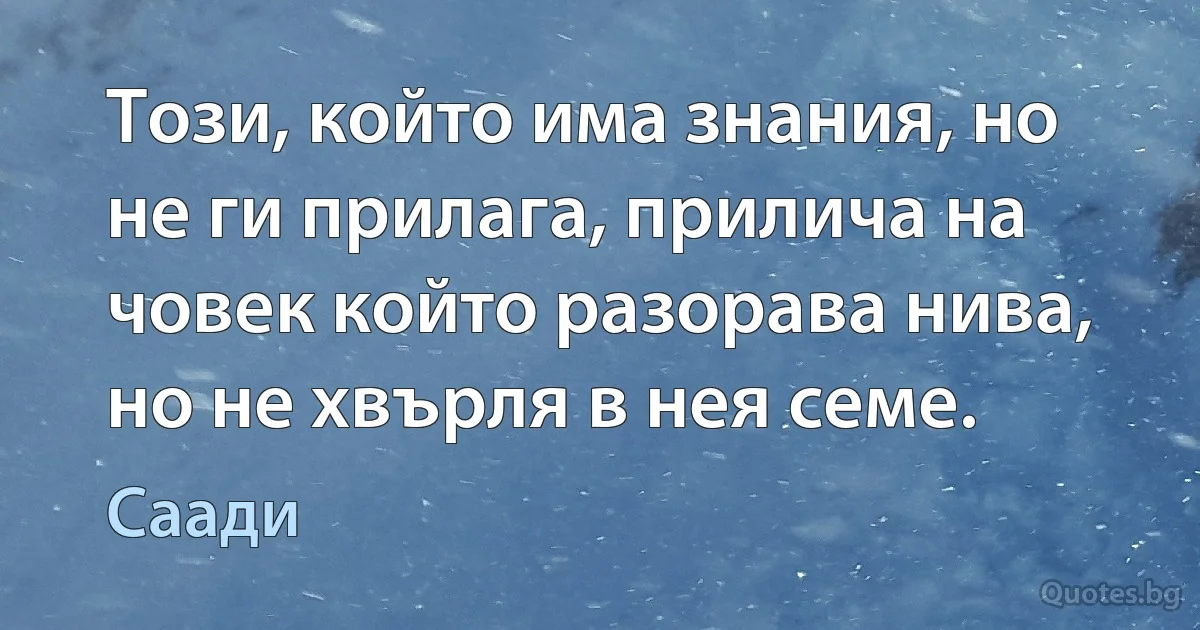 Този, който има знания, но не ги прилага, прилича на човек който разорава нива, но не хвърля в нея семе. (Саади)