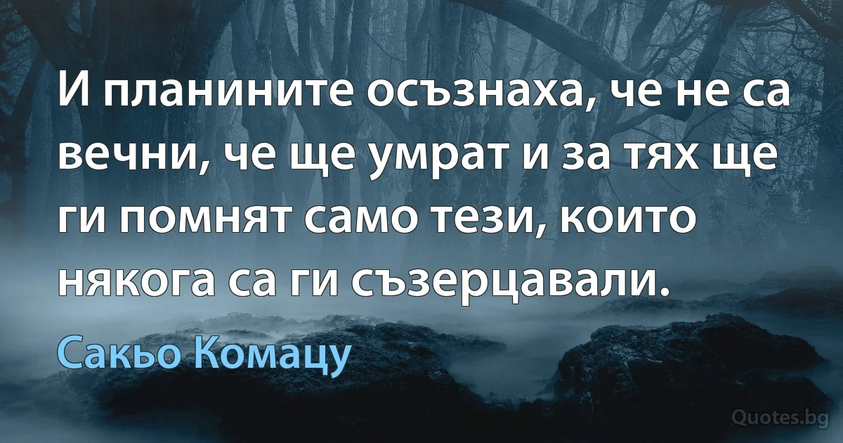 И планините осъзнаха, че не са вечни, че ще умрат и за тях ще ги помнят само тези, които някога са ги съзерцавали. (Сакьо Комацу)