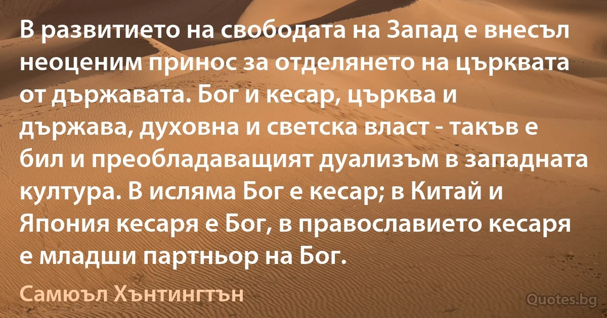 В развитието на свободата на Запад е внесъл неоценим принос за отделянето на църквата от държавата. Бог и кесар, църква и държава, духовна и светска власт - такъв е бил и преобладаващият дуализъм в западната култура. В исляма Бог е кесар; в Китай и Япония кесаря е Бог, в православието кесаря е младши партньор на Бог. (Самюъл Хънтингтън)