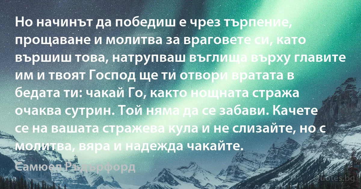 Но начинът да победиш е чрез търпение, прощаване и молитва за враговете си, като вършиш това, натрупваш въглища върху главите им и твоят Господ ще ти отвори вратата в бедата ти: чакай Го, както нощната стража очаква сутрин. Той няма да се забави. Качете се на вашата стражева кула и не слизайте, но с молитва, вяра и надежда чакайте. (Самюел Ръдърфорд)