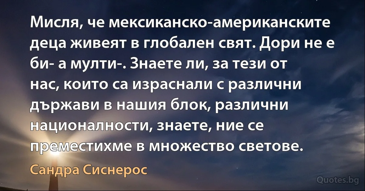 Мисля, че мексиканско-американските деца живеят в глобален свят. Дори не е би- а мулти-. Знаете ли, за тези от нас, които са израснали с различни държави в нашия блок, различни националности, знаете, ние се преместихме в множество светове. (Сандра Сиснерос)