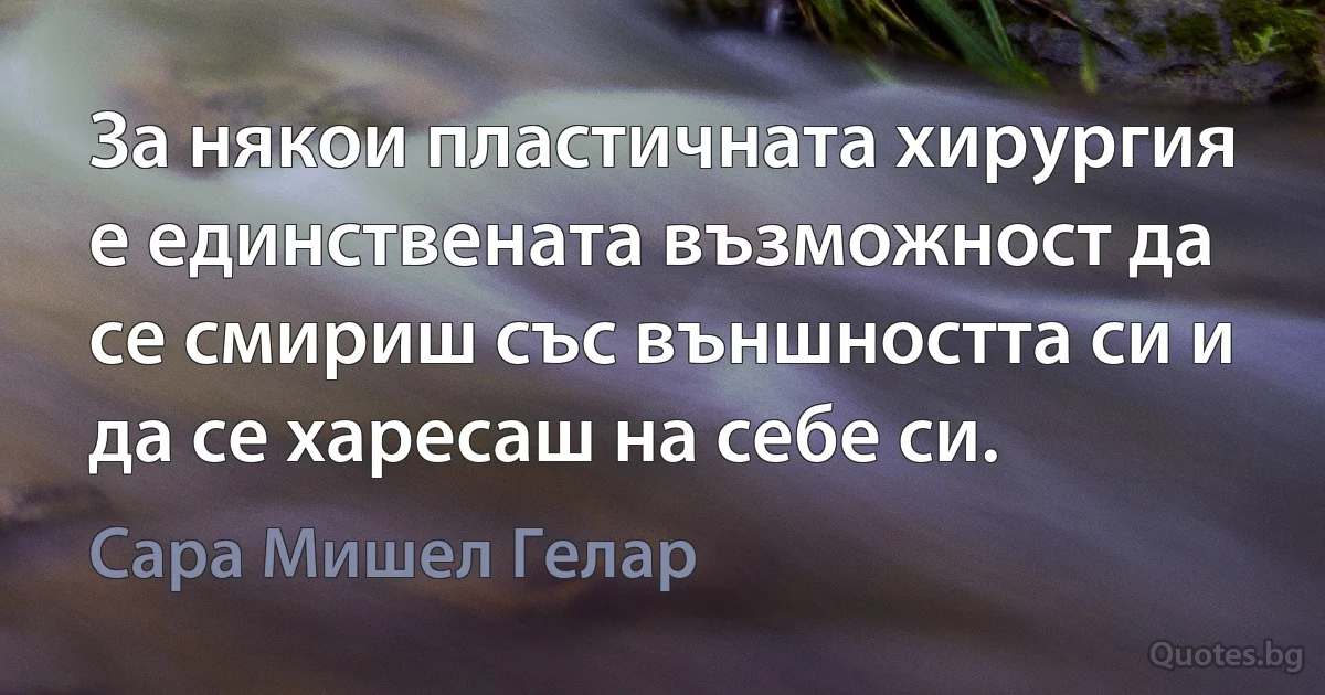 За някои пластичната хирургия е единствената възможност да се смириш със външността си и да се харесаш на себе си. (Сара Мишел Гелар)