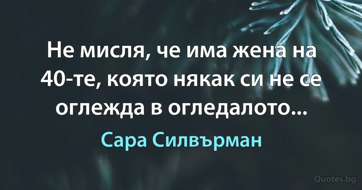 Не мисля, че има жена на 40-те, която някак си не се оглежда в огледалото... (Сара Силвърман)