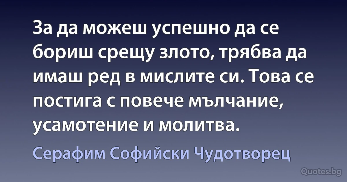 За да можеш успешно да се бориш срещу злото, трябва да имаш ред в мислите си. Това се постига с повече мълчание, усамотение и молитва. (Серафим Софийски Чудотворец)