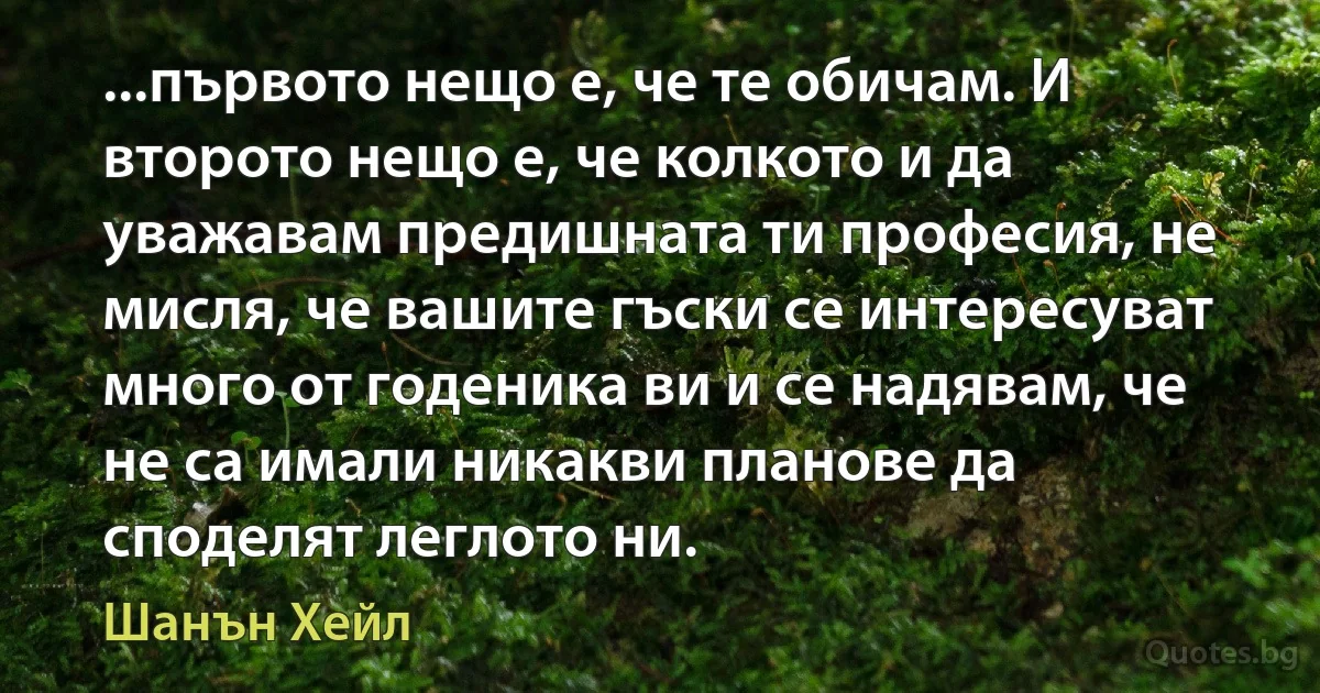 ...първото нещо е, че те обичам. И второто нещо е, че колкото и да уважавам предишната ти професия, не мисля, че вашите гъски се интересуват много от годеника ви и се надявам, че не са имали никакви планове да споделят леглото ни. (Шанън Хейл)