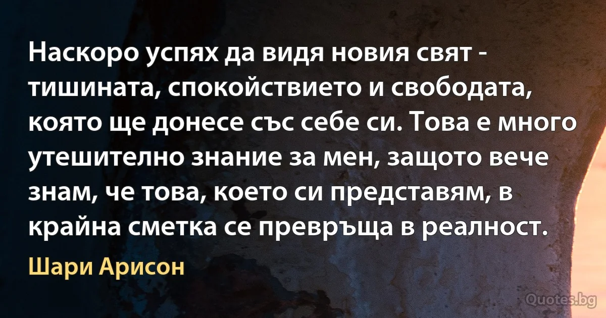 Наскоро успях да видя новия свят - тишината, спокойствието и свободата, която ще донесе със себе си. Това е много утешително знание за мен, защото вече знам, че това, което си представям, в крайна сметка се превръща в реалност. (Шари Арисон)