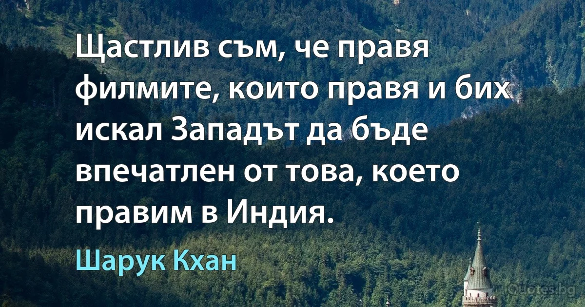 Щастлив съм, че правя филмите, които правя и бих искал Западът да бъде впечатлен от това, което правим в Индия. (Шарук Кхан)