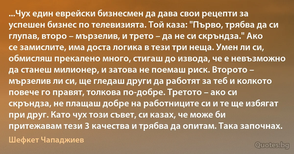 ...Чух един еврейски бизнесмен да дава свои рецепти за успешен бизнес по телевизията. Той каза: "Първо, трябва да си глупав, второ – мързелив, и трето – да не си скръндза." Ако се замислите, има доста логика в тези три неща. Умен ли си, обмисляш прекалено много, стигаш до извода, че е невъзможно да станеш милионер, и затова не поемаш риск. Второто – мързелив ли си, ще гледаш други да работят за теб и колкото повече го правят, толкова по-добре. Третото – ако си скръндза, не плащаш добре на работниците си и те ще избягат при друг. Като чух този съвет, си казах, че може би притежавам тези 3 качества и трябва да опитам. Така започнах. (Шефкет Чападжиев)