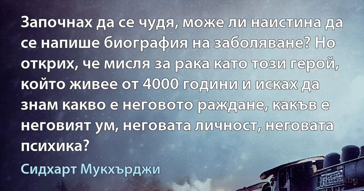 Започнах да се чудя, може ли наистина да се напише биография на заболяване? Но открих, че мисля за рака като този герой, който живее от 4000 години и исках да знам какво е неговото раждане, какъв е неговият ум, неговата личност, неговата психика? (Сидхарт Мукхърджи)